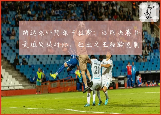 纳达尔vs阿尔卡拉斯：法网决赛非受迫失误对比，红土之王经验克制新生代冲击