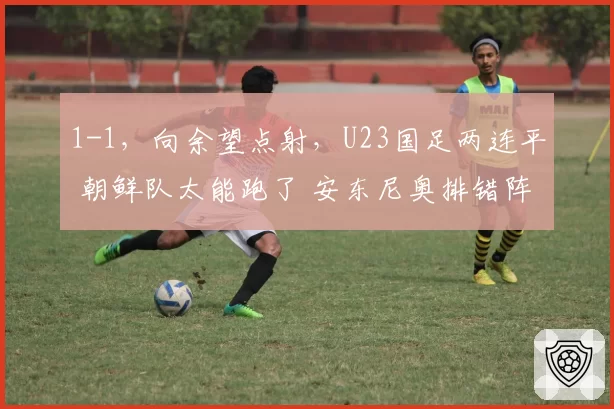 1-1，向余望点射，U23国足两连平 朝鲜队太能跑了 安东尼奥排错阵