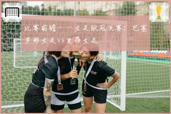 比赛前瞻——女足欧冠决赛:巴塞罗那女足vs里昂女足