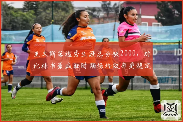里夫斯落选秀生涯总分破2000,对比林书豪疯狂时期场均效率更稳定