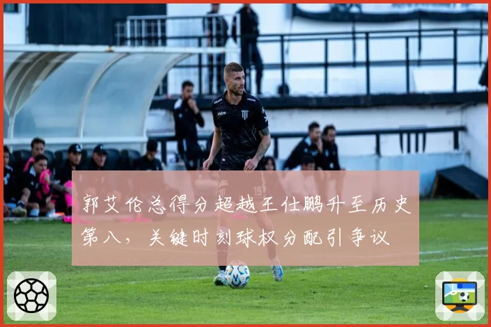 郭艾伦总得分超越王仕鹏升至历史第八，关键时刻球权分配引争议