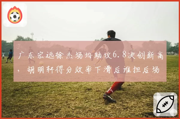 广东宏远徐杰场均助攻6.8次创新高，胡明轩得分效率下滑后谁担后场核心？