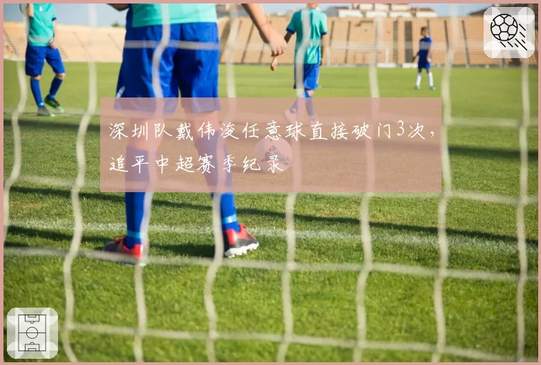 深圳队戴伟浚任意球直接破门3次,追平中超赛季纪录