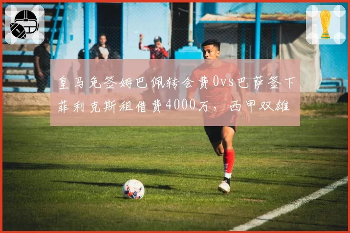 皇马免签姆巴佩转会费0vs巴萨签下菲利克斯租借费4000万，西甲双雄引援策略分化