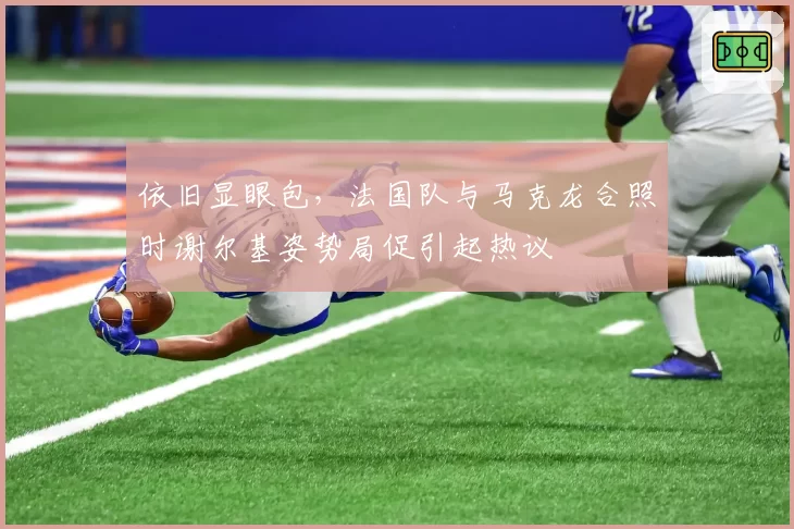 依旧显眼包，法国队与马克龙合照时谢尔基姿势局促引起热议