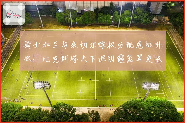 骑士加兰与米切尔球权分配危机升级，比克斯塔夫下课阴霾笼罩更衣室