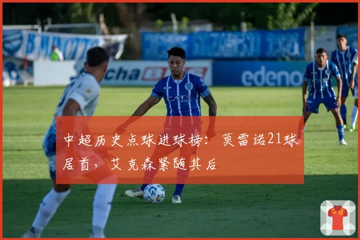 中超历史点球进球榜:莫雷诺21球居首,艾克森紧随其后