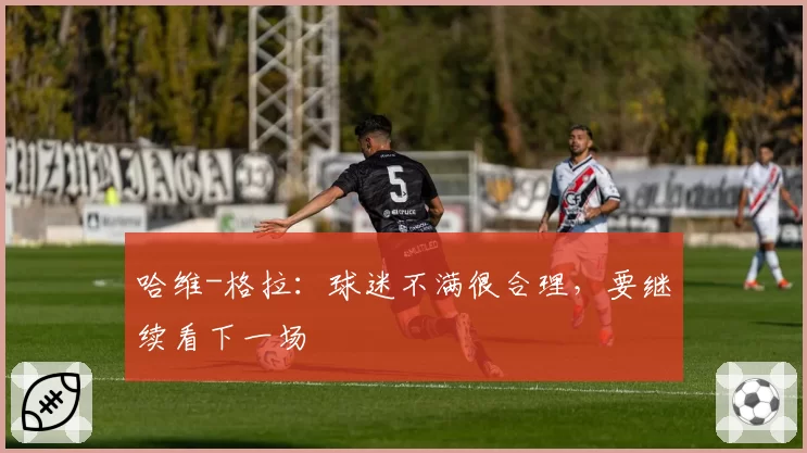 哈维-格拉：球迷不满很合理，要继续看下一场