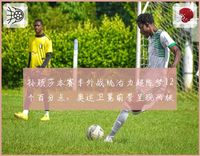 孙颖莎本赛季外战统治力超陈梦12个百分点，奥运卫冕前景呈现两极走势