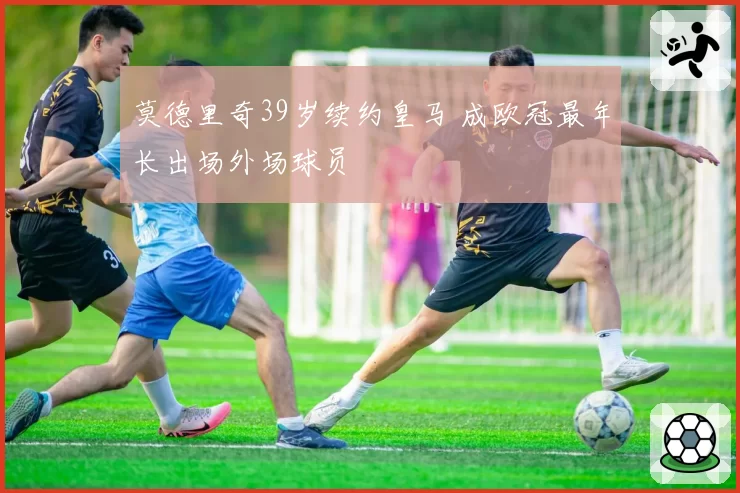 莫德里奇39岁续约皇马 成欧冠最年长出场外场球员