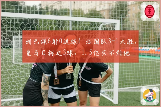 姆巴佩6射0进球!法国队3-1大胜,皇马目标进3球,1.5亿买不到他