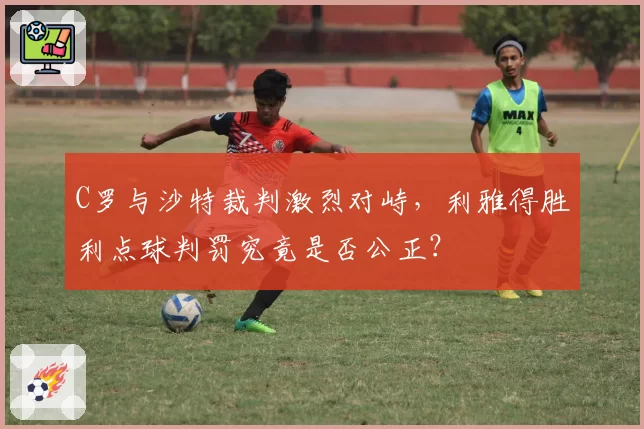 C罗与沙特裁判激烈对峙，利雅得胜利点球判罚究竟是否公正？