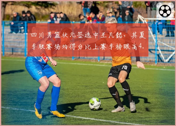 四川男篮状元签选中王凡懿，其夏季联赛场均得分比上赛季榜眼高4.5分