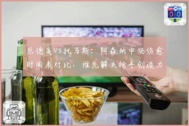 厄德高vs托马斯：阿森纳中场伤愈时间表对比，谁先解决枪手创造力危机？