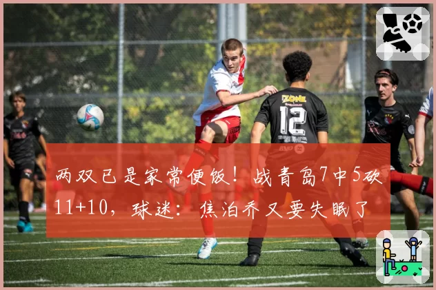 两双已是家常便饭!战青岛7中5砍11+10,球迷:焦泊乔又要失眠了