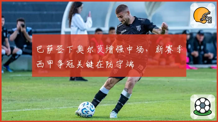 巴萨签下奥尔莫增强中场，新赛季西甲争冠关键在防守端