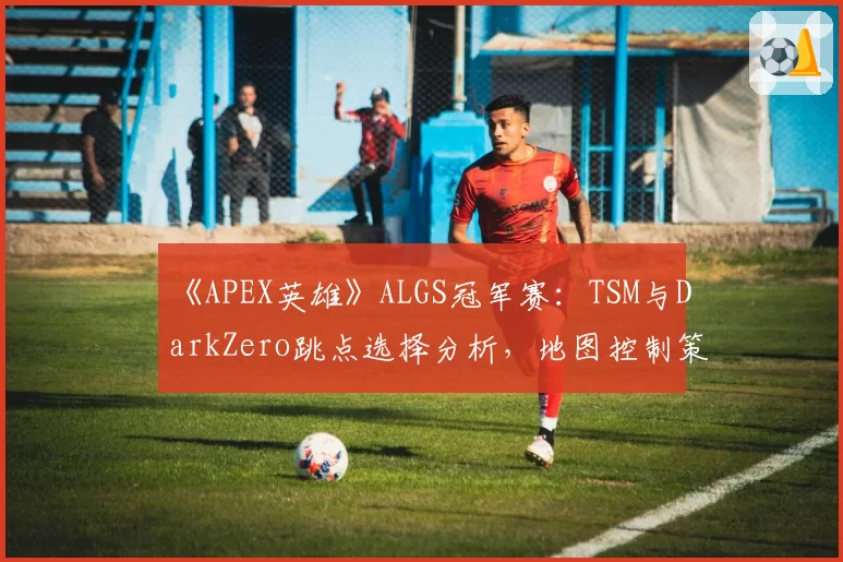 《APEX英雄》ALGS冠军赛：TSM与DarkZero跳点选择分析，地图控制策略截然不同