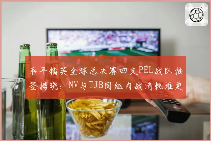 和平精英全球总决赛四支PEL战队抽签揭晓，NV与TJB同组内战消耗谁更吃亏？