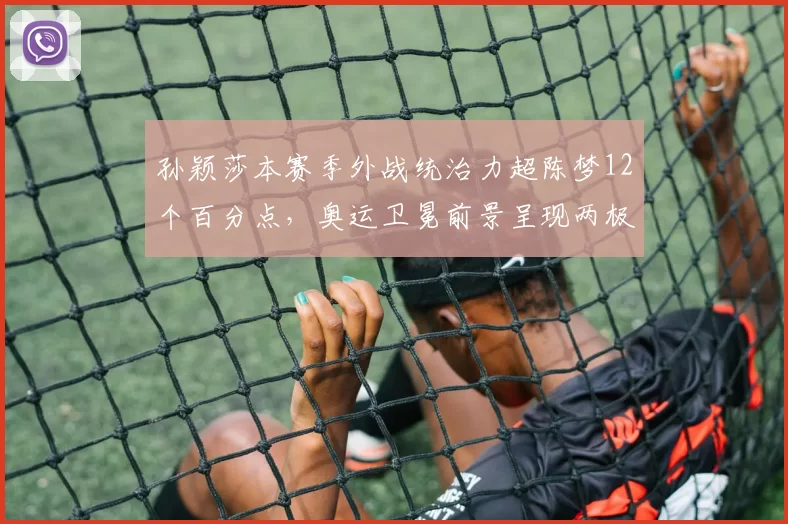 孙颖莎本赛季外战统治力超陈梦12个百分点，奥运卫冕前景呈现两极走势