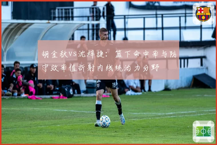 胡金秋vs沈梓捷：篮下命中率与防守效率值折射内线统治力分野
