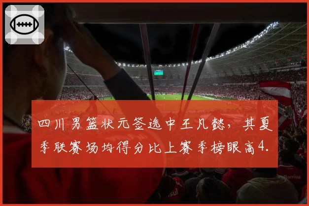 四川男篮状元签选中王凡懿，其夏季联赛场均得分比上赛季榜眼高4.5分