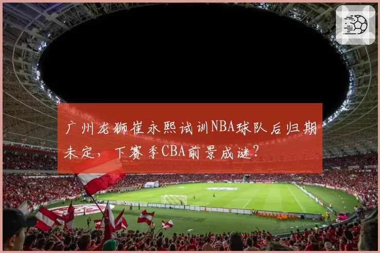 广州龙狮崔永熙试训NBA球队后归期未定，下赛季CBA前景成谜？
